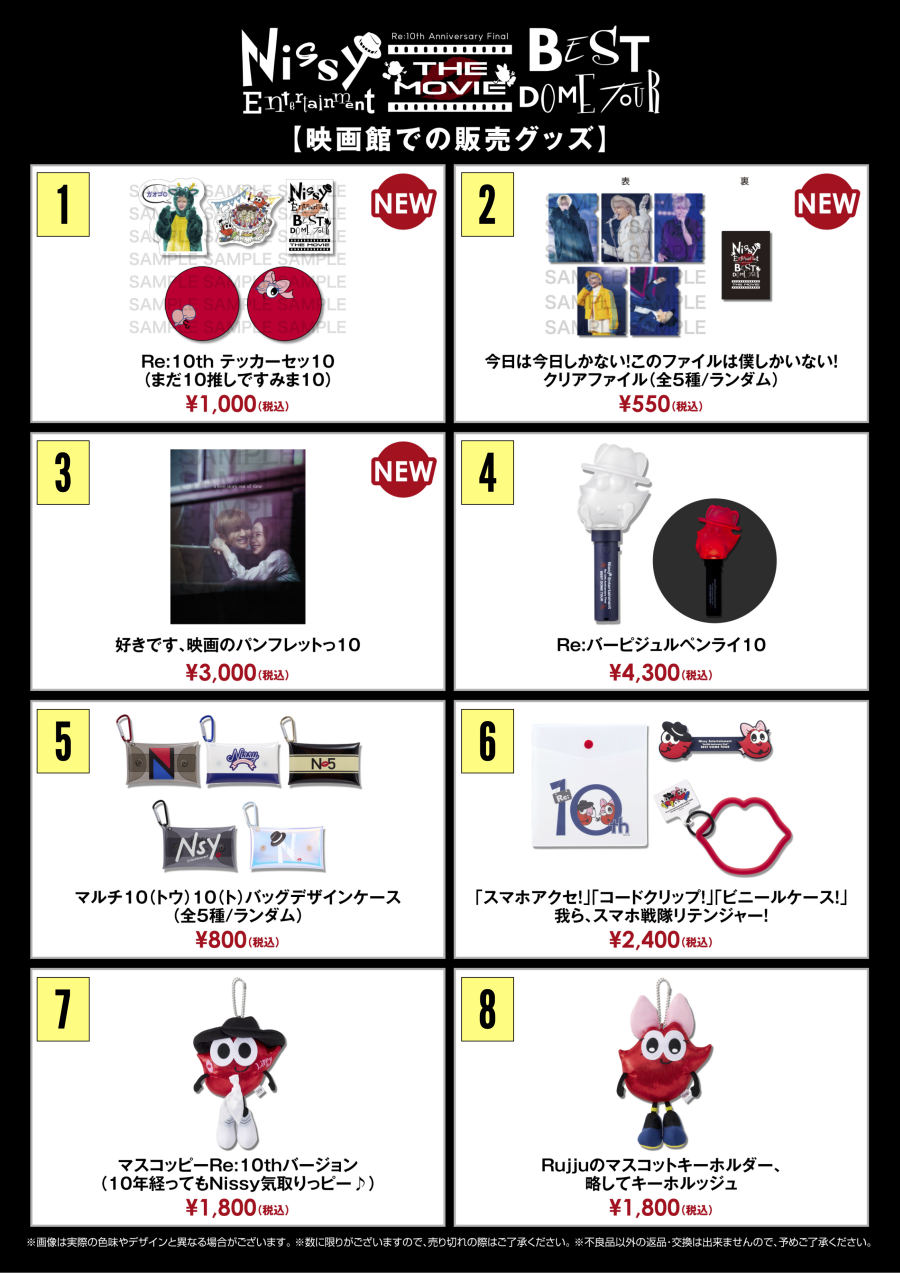 Nissy ライブ／ドキュメンタリー　販売グッズ1. ステッカーセット：1,000円2. クリアファイル(全5種／ランダム)：1個 550円3. パンフレット：3,000円4. ペンライト：4,300円5. マルチケース(全5種／ランダム)：1個 800円6. スマホグッズセット：2,400円7. マスコットキーホルダー／マスコッピー：1,800円8. マスコットキーホルダー／ルッジュ：1,800円